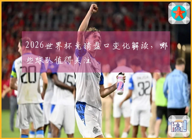 2026世界杯竞猜盘口变化解读，哪些球队值得关注