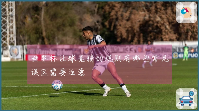 世界杯让球竞猜的规则有哪些常见误区需要注意